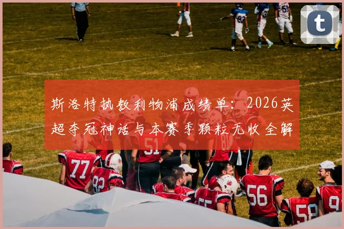 斯洛特执教利物浦成绩单:2026英超夺冠神话与本赛季颗粒无收全解析,球迷热议未来走向