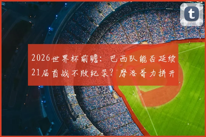 2026世界杯前瞻：巴西队能否延续21届首战不败纪录？摩洛哥力拼开门红关键分析