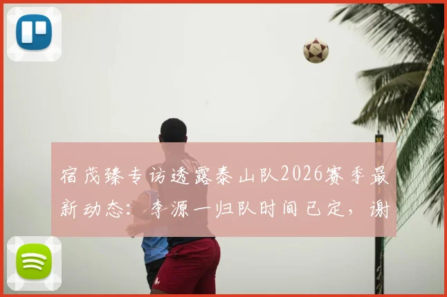 宿茂臻专访透露泰山队2026赛季最新动态：李源一归队时间已定，谢文能阿尔瓦罗下周即跟队合练