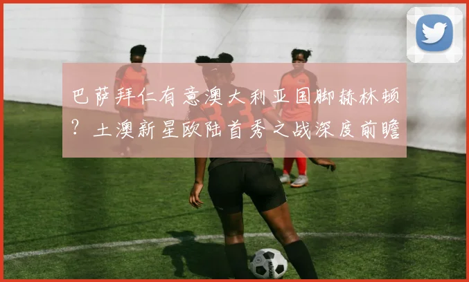 巴萨拜仁有意澳大利亚国脚赫林顿？土澳新星欧陆首秀之战深度前瞻