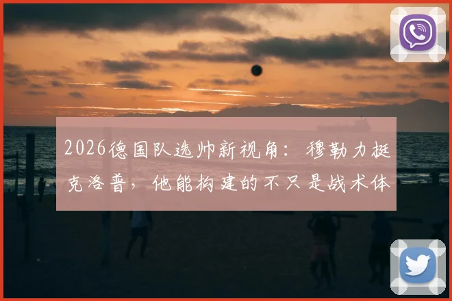 2026德国队选帅新视角：穆勒力挺克洛普，他能构建的不只是战术体系