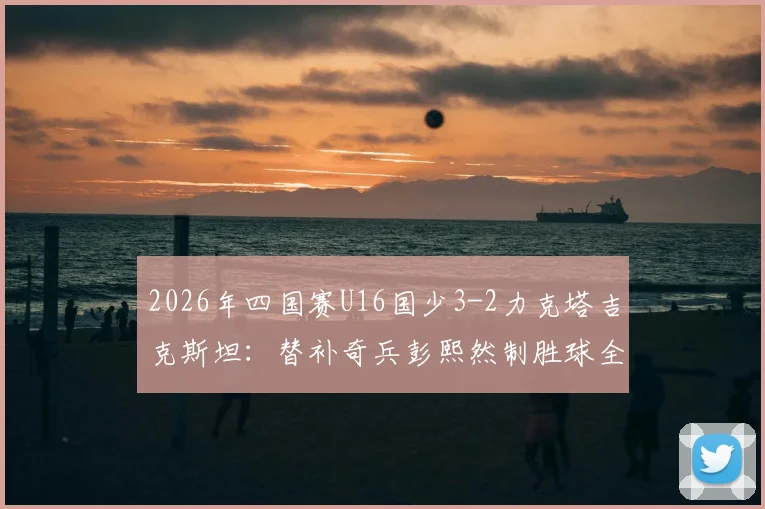 2026年四国赛U16国少3-2力克塔吉克斯坦：替补奇兵彭熙然制胜球全解析，附国少队最新战报与阵容名单
