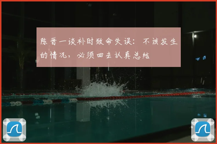陈晋一谈补时致命失误：不该发生的情况，必须回去认真总结