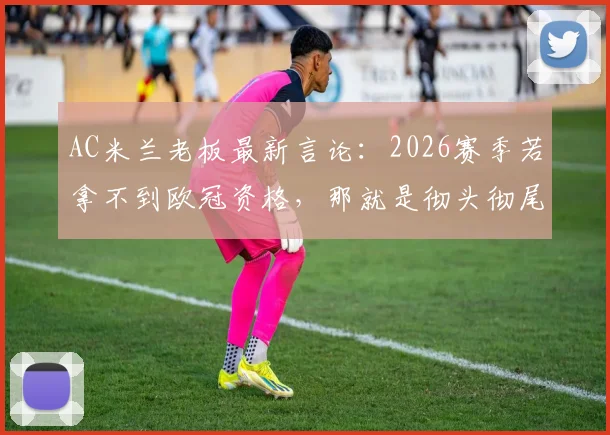 AC米兰老板最新言论：2026赛季若拿不到欧冠资格，那就是彻头彻尾的失败（附球队实力深度解读与赛程分析）