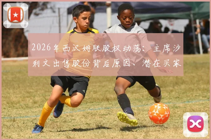 2026年西汉姆联股权动荡:主席沙利文出售股份背后原因、潜在买家及对俱乐部未来影响分析