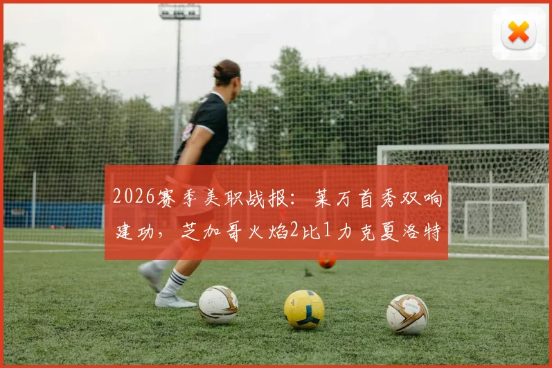 2026赛季美职战报：莱万首秀双响建功，芝加哥火焰2比1力克夏洛特，附全场数据深度解析