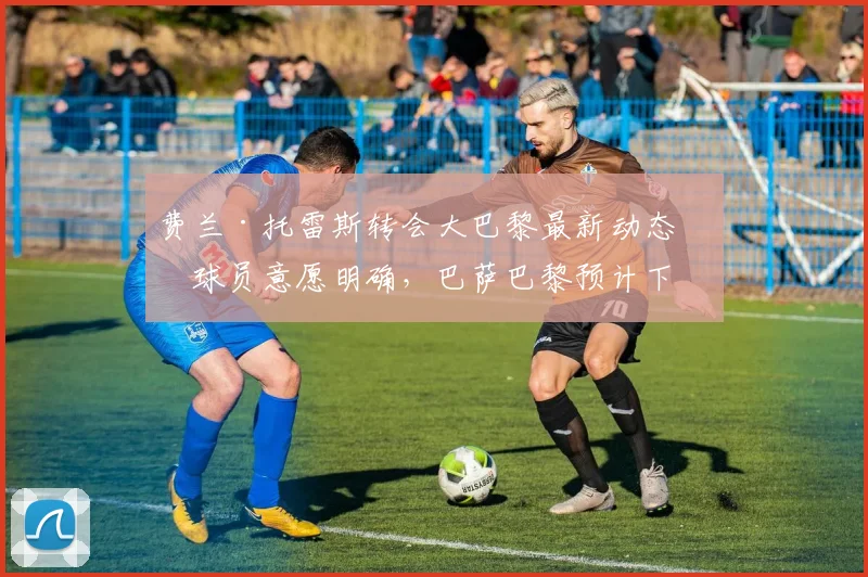 费兰·托雷斯转会大巴黎最新动态：球员意愿明确，巴萨巴黎预计下周初开启谈判