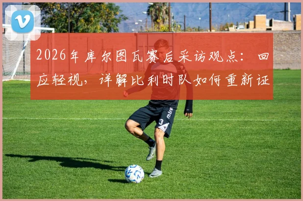 2026年库尔图瓦赛后采访观点:回应轻视,详解比利时队如何重新证明自己仍是欧洲强队