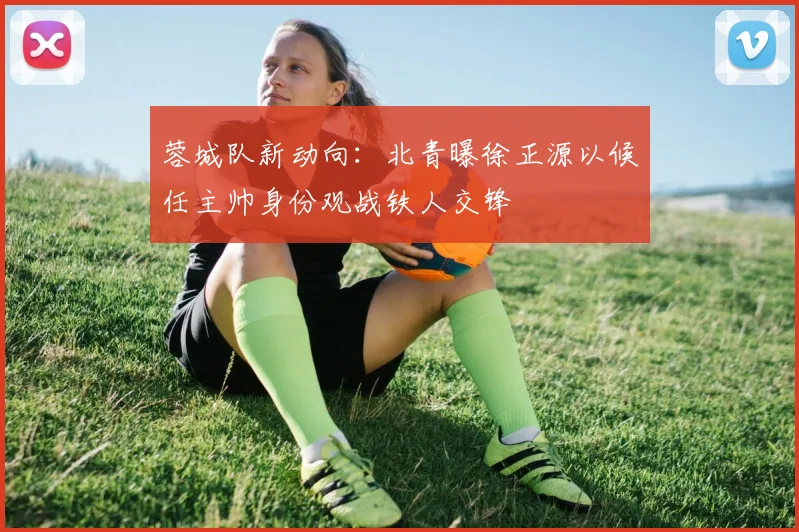 蓉城队新动向：北青曝徐正源以候任主帅身份观战铁人交锋