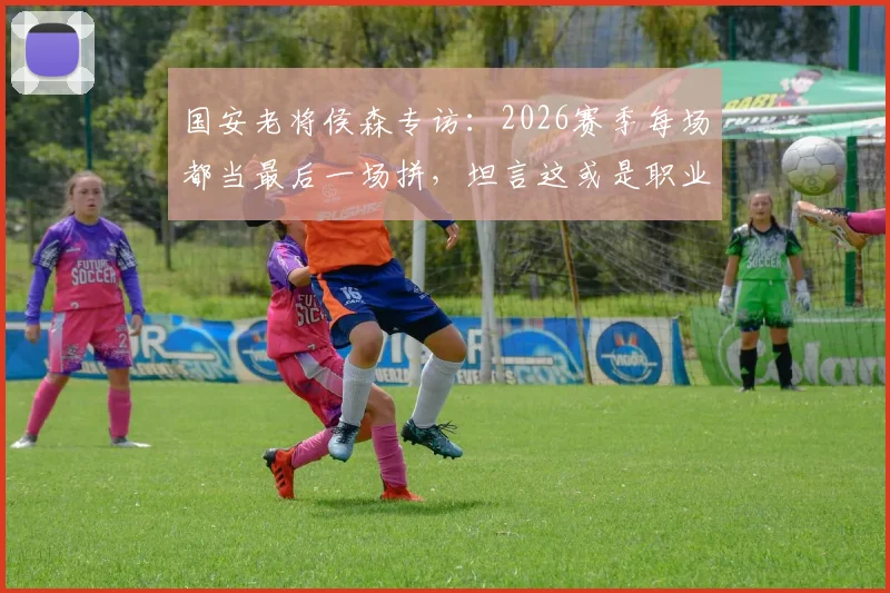 国安老将侯森专访：2026赛季每场都当最后一场拼，坦言这或是职业生涯最后一年