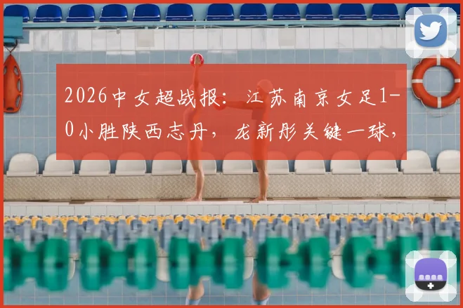 2026中女超战报：江苏南京女足1-0小胜陕西志丹，龙新彤关键一球，最新积分榜随之变动