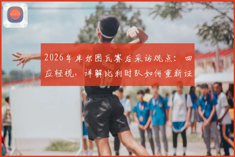 2026年库尔图瓦赛后采访观点:回应轻视,详解比利时队如何重新证明自己仍是欧洲强队