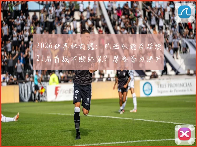 2026世界杯前瞻：巴西队能否延续21届首战不败纪录？摩洛哥力拼开门红关键分析
