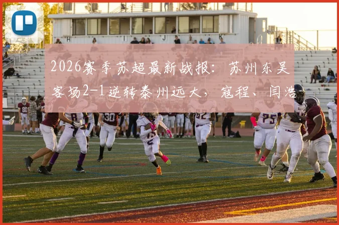 2026赛季苏超最新战报：苏州东吴客场2-1逆转泰州远大，寇程、闫浩关键进球，附比赛视频集锦与积分榜分析