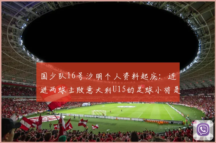 国少队16号沙明个人资料起底:连进两球击败意大利U15的足球小将是哪里人?技术特点与未来前景全解析