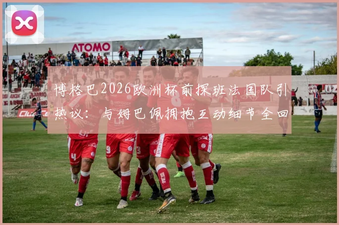 博格巴2026欧洲杯前探班法国队引热议：与姆巴佩拥抱互动细节全回顾