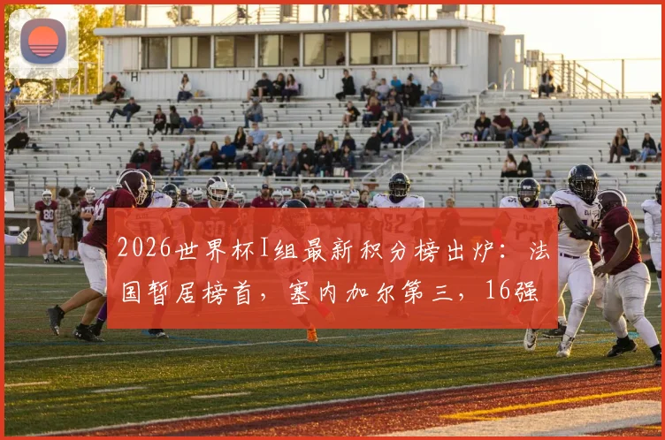 2026世界杯I组最新积分榜出炉：法国暂居榜首，塞内加尔第三，16强赛或对阵瑞典引关注