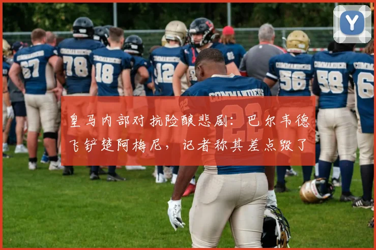 皇马内部对抗险酿悲剧：巴尔韦德飞铲楚阿梅尼，记者称其差点毁了队友的2026世界杯梦