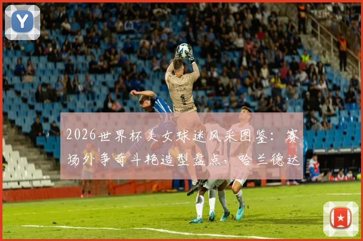 2026世界杯美女球迷风采图鉴:赛场外争奇斗艳造型盘点,哈兰德达拉斯牛仔造型引热议