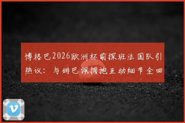 博格巴2026欧洲杯前探班法国队引热议：与姆巴佩拥抱互动细节全回顾
