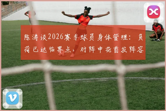 陈涛谈2026赛季球员身体管理：负荷已达临界点，对阵申花首发阵容将进行必要轮换