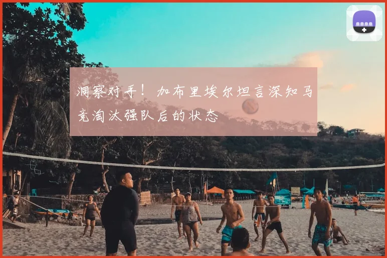 洞察对手！加布里埃尔坦言深知马竞淘汰强队后的状态