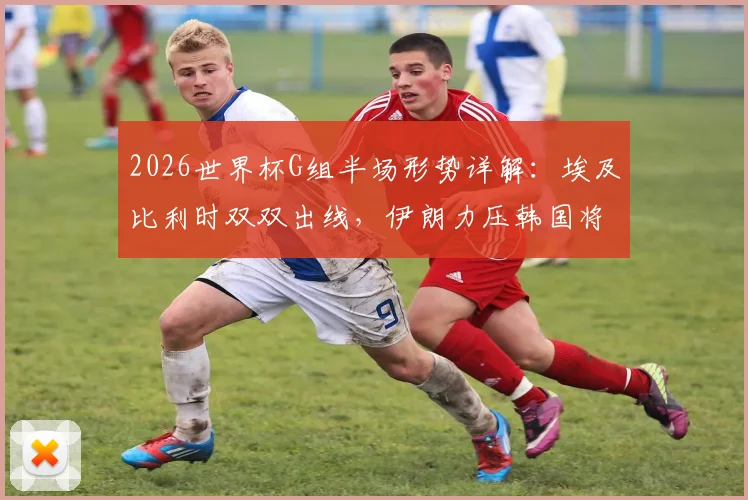 2026世界杯G组半场形势详解：埃及比利时双双出线，伊朗力压韩国将其逼入绝境，附实时积分榜深度分析