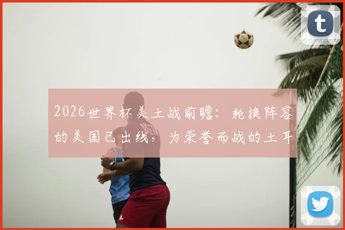 2026世界杯美土战前瞻：轮换阵容的美国已出线，为荣誉而战的土耳其能否爆冷？附双方战术打法深度解析