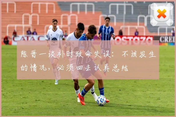 陈晋一谈补时致命失误:不该发生的情况,必须回去认真总结