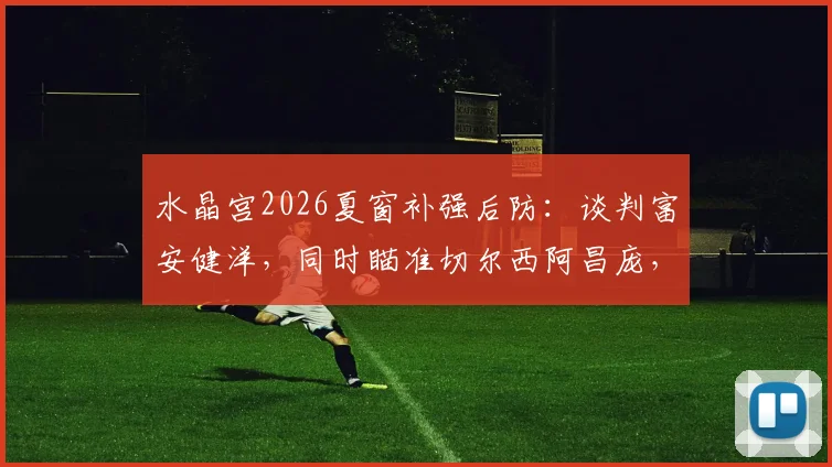 水晶宫2026夏窗补强后防:谈判富安健洋,同时瞄准切尔西阿昌庞,两人实力及转会前景分析