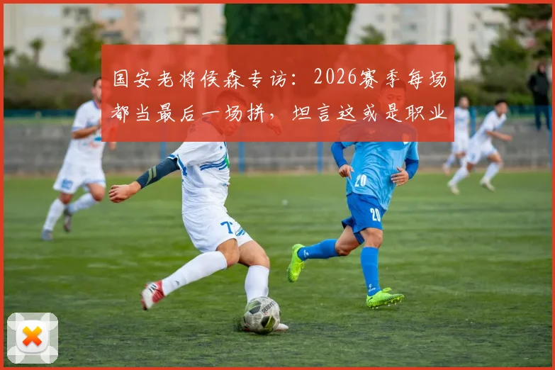 国安老将侯森专访：2026赛季每场都当最后一场拼，坦言这或是职业生涯最后一年