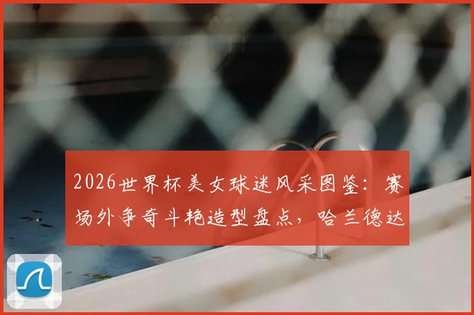 2026世界杯美女球迷风采图鉴:赛场外争奇斗艳造型盘点,哈兰德达拉斯牛仔造型引热议