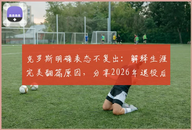 克罗斯明确表态不复出：解释生涯完美翻篇原因，分享2026年退役后规划与近况