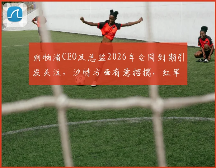 利物浦CEO及总监2026年合同到期引发关注,沙特方面有意招揽,红军面临管理层潜在变动