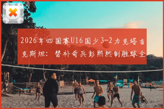 2026年四国赛U16国少3-2力克塔吉克斯坦：替补奇兵彭熙然制胜球全解析，附国少队最新战报与阵容名单