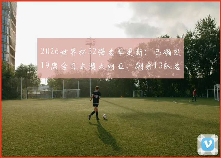 2026世界杯32强名单更新：已确定19席含日本澳大利亚，剩余13队名额争夺激烈分析