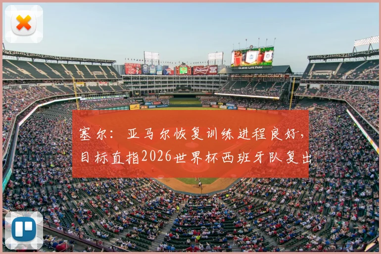塞尔：亚马尔恢复训练进程良好，目标直指2026世界杯西班牙队复出，最新情况与回归前景分析