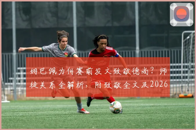姆巴佩为何赛前发文致敬德尚？师徒关系全解析，附致敬全文及2026世界杯展望