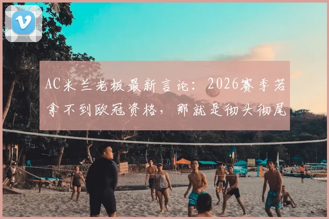 AC米兰老板最新言论：2026赛季若拿不到欧冠资格，那就是彻头彻尾的失败（附球队实力深度解读与赛程分析）