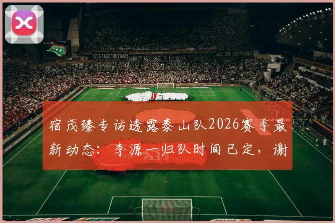 宿茂臻专访透露泰山队2026赛季最新动态:李源一归队时间已定,谢文能阿尔瓦罗下周即跟队合练