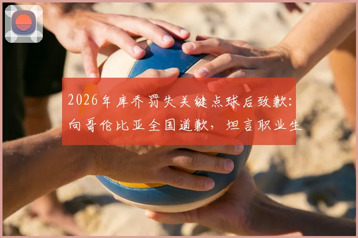 2026年库乔罚失关键点球后致歉：向哥伦比亚全国道歉，坦言职业生涯挫折与心路历程回顾