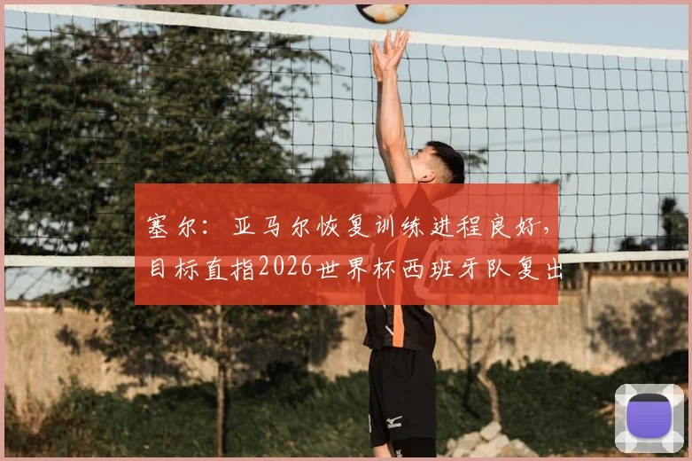 塞尔：亚马尔恢复训练进程良好，目标直指2026世界杯西班牙队复出，最新情况与回归前景分析