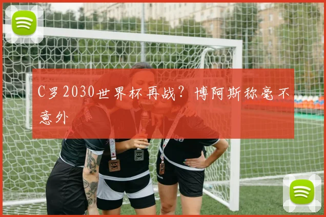 C罗2030世界杯再战？博阿斯称毫不意外