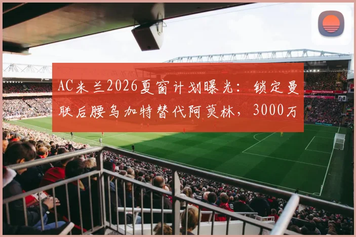 AC米兰2026夏窗计划曝光：锁定曼联后腰乌加特替代阿莫林，3000万镑转会费引热议