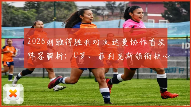 2026利雅得胜利对决达曼协作首发阵容解析:C罗、菲利克斯领衔核心,马内出战,附球队最新名单与直播观看指南