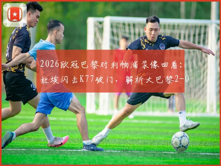 2026欧冠巴黎对利物浦录像回看：杜埃闪击K77破门，解析大巴黎2-0占先机关键