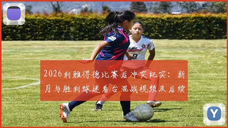 2026利雅得德比赛后冲突纪实：新月与胜利球迷看台混战视频及后续处理深度追踪