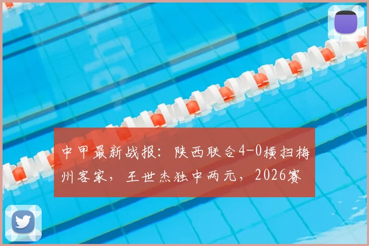 中甲最新战报：陕西联合4-0横扫梅州客家，王世杰独中两元，2026赛季积分榜形势分析