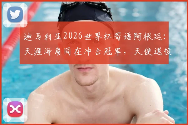迪马利亚2026世界杯寄语阿根廷：天涯海角同在冲击冠军，天使退役后仍是最强助威者