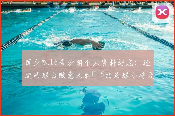 国少队16号沙明个人资料起底:连进两球击败意大利U15的足球小将是哪里人?技术特点与未来前景全解析